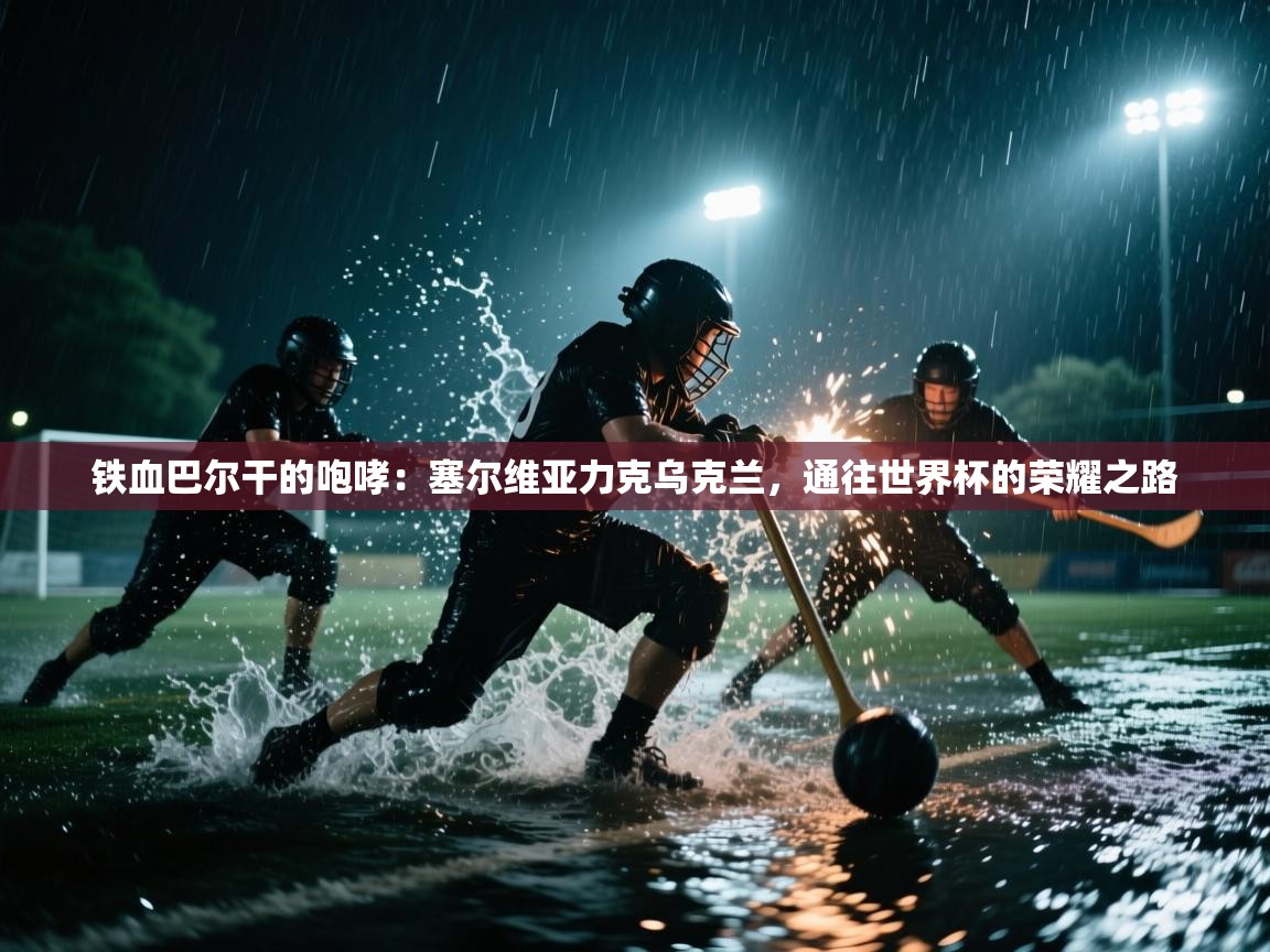 铁血巴尔干的咆哮：塞尔维亚力克乌克兰，通往世界杯的荣耀之路